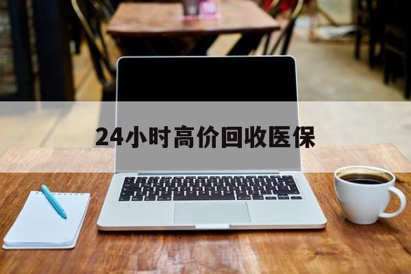 通辽24小时高价回收医保(24小时高价回收医保电话)