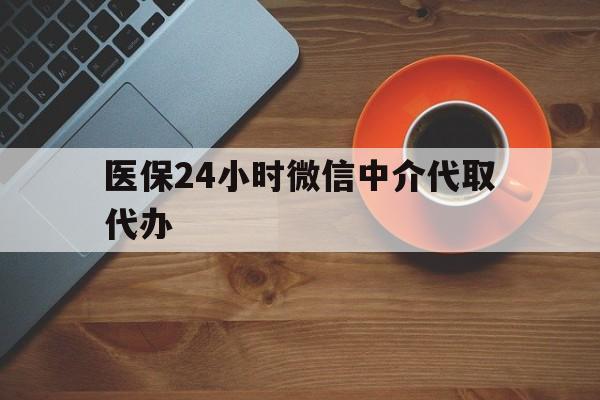 通辽医保24小时微信中介代取代办(医保24小时微信中介代取代办怎么取消)