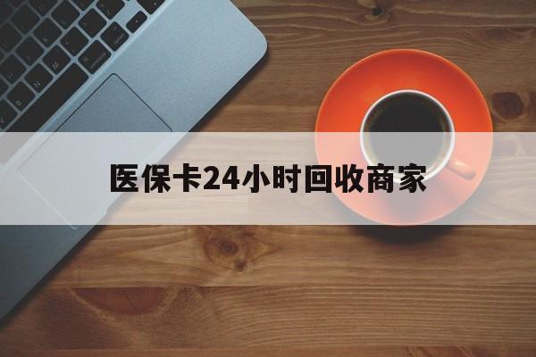 通辽医保卡24小时回收商家(医保卡24小时回收商家怎么操作)