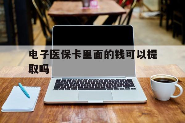 通辽电子医保卡里面的钱可以提取吗(电子医保卡能使用医保余额吗)