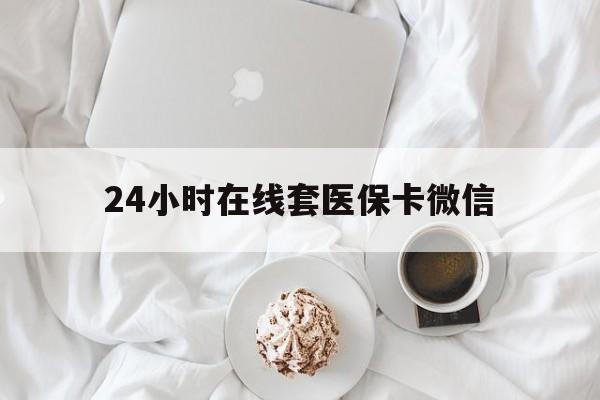 通辽24小时在线套医保卡微信(24小时在线套医保卡微信能用吗)