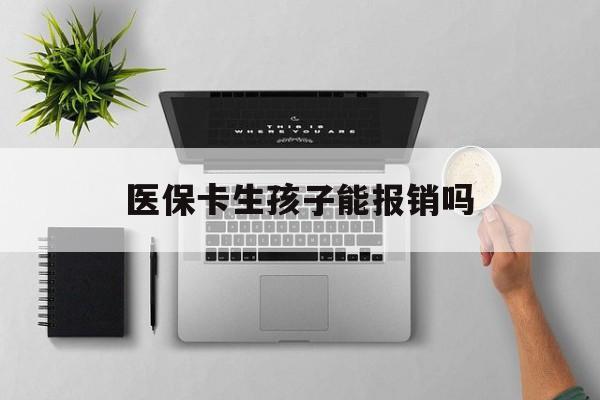 通辽医保卡生孩子能报销吗(医保卡生孩子报销范围)